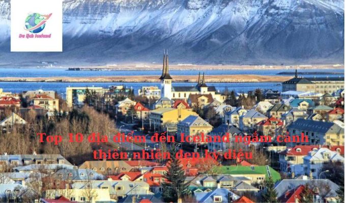 Top 10 địa điểm đến Iceland ngắm cảnh thiên nhiên đẹp kỳ diệu